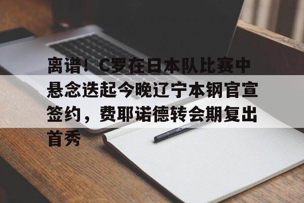 九游体育下载-离谱！C罗在日本队比赛中悬念迭起今晚辽宁本钢官宣签约，费耶诺德转会期复出首秀